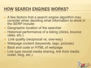 HOW SEARCH ENGINES WORKS?
 A few factors that a search engine algorithm may
consider when deciding what information to show in
the SERP include:
 Geographic location of the searcher
 Historical performance of a listing (clicks, bounce
rates, etc.)
 Link quality (reciprocal vs. one-way)
 Webpage content (keywords, tags, pictures)
 Back end code or HTML of webpage
 Link type (social media sharing, link from media
outlet, blog, etc.)
 