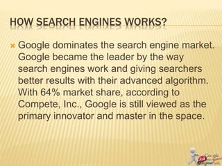 HOW SEARCH ENGINES WORKS?
 Google dominates the search engine market.
Google became the leader by the way
search engines work and giving searchers
better results with their advanced algorithm.
With 64% market share, according to
Compete, Inc., Google is still viewed as the
primary innovator and master in the space.
 