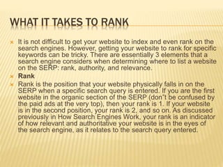 WHAT IT TAKES TO RANK
 It is not difficult to get your website to index and even rank on the
search engines. However, getting your website to rank for specific
keywords can be tricky. There are essentially 3 elements that a
search engine considers when determining where to list a website
on the SERP: rank, authority, and relevance.
 Rank
 Rank is the position that your website physically falls in on the
SERP when a specific search query is entered. If you are the first
website in the organic section of the SERP (don‟t be confused by
the paid ads at the very top), then your rank is 1. If your website
is in the second position, your rank is 2, and so on. As discussed
previously in How Search Engines Work, your rank is an indicator
of how relevant and authoritative your website is in the eyes of
the search engine, as it relates to the search query entered.
 