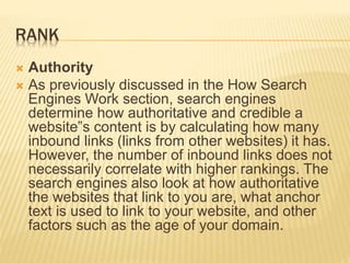 RANK
 Authority
 As previously discussed in the How Search
Engines Work section, search engines
determine how authoritative and credible a
website‟s content is by calculating how many
inbound links (links from other websites) it has.
However, the number of inbound links does not
necessarily correlate with higher rankings. The
search engines also look at how authoritative
the websites that link to you are, what anchor
text is used to link to your website, and other
factors such as the age of your domain.
 