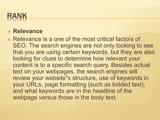 RANK
 Relevance
 Relevance is a one of the most critical factors of
SEO. The search engines are not only looking to see
that you are using certain keywords, but they are also
looking for clues to determine how relevant your
content is to a specific search query. Besides actual
text on your webpages, the search engines will
review your website‟s structure, use of keywords in
your URLs, page formatting (such as bolded text),
and what keywords are in the headline of the
webpage versus those in the body text.
 
