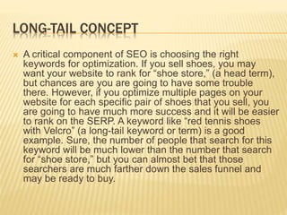 LONG-TAIL CONCEPT
 A critical component of SEO is choosing the right
keywords for optimization. If you sell shoes, you may
want your website to rank for “shoe store,” (a head term),
but chances are you are going to have some trouble
there. However, if you optimize multiple pages on your
website for each specific pair of shoes that you sell, you
are going to have much more success and it will be easier
to rank on the SERP. A keyword like “red tennis shoes
with Velcro” (a long-tail keyword or term) is a good
example. Sure, the number of people that search for this
keyword will be much lower than the number that search
for “shoe store,” but you can almost bet that those
searchers are much farther down the sales funnel and
may be ready to buy.
 