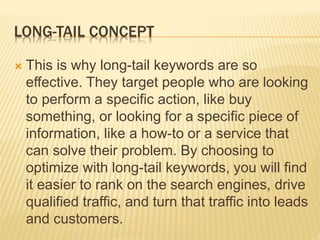 LONG-TAIL CONCEPT
 This is why long-tail keywords are so
effective. They target people who are looking
to perform a specific action, like buy
something, or looking for a specific piece of
information, like a how-to or a service that
can solve their problem. By choosing to
optimize with long-tail keywords, you will find
it easier to rank on the search engines, drive
qualified traffic, and turn that traffic into leads
and customers.
 