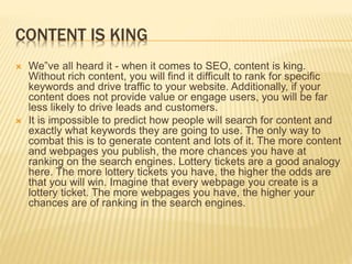 CONTENT IS KING
 We‟ve all heard it - when it comes to SEO, content is king.
Without rich content, you will find it difficult to rank for specific
keywords and drive traffic to your website. Additionally, if your
content does not provide value or engage users, you will be far
less likely to drive leads and customers.
 It is impossible to predict how people will search for content and
exactly what keywords they are going to use. The only way to
combat this is to generate content and lots of it. The more content
and webpages you publish, the more chances you have at
ranking on the search engines. Lottery tickets are a good analogy
here. The more lottery tickets you have, the higher the odds are
that you will win. Imagine that every webpage you create is a
lottery ticket. The more webpages you have, the higher your
chances are of ranking in the search engines.
 