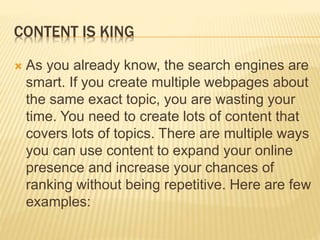 CONTENT IS KING
 As you already know, the search engines are
smart. If you create multiple webpages about
the same exact topic, you are wasting your
time. You need to create lots of content that
covers lots of topics. There are multiple ways
you can use content to expand your online
presence and increase your chances of
ranking without being repetitive. Here are few
examples:
 