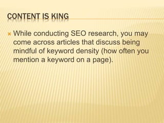 CONTENT IS KING
 While conducting SEO research, you may
come across articles that discuss being
mindful of keyword density (how often you
mention a keyword on a page).
 