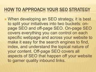 HOW TO APPROACH YOUR SEO STRATEGY
 When developing an SEO strategy, it is best
to split your initiatives into two buckets: on-
page SEO and off-page SEO. On-page SEO
covers everything you can control on each
specific webpage and across your website to
make it easy for the search engines to find,
index, and understand the topical nature of
your content. Off-page SEO covers all
aspects of SEO that happen off your website
to garner quality inbound links.
 