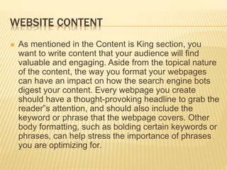 WEBSITE CONTENT
 As mentioned in the Content is King section, you
want to write content that your audience will find
valuable and engaging. Aside from the topical nature
of the content, the way you format your webpages
can have an impact on how the search engine bots
digest your content. Every webpage you create
should have a thought-provoking headline to grab the
reader‟s attention, and should also include the
keyword or phrase that the webpage covers. Other
body formatting, such as bolding certain keywords or
phrases, can help stress the importance of phrases
you are optimizing for.
 
