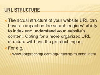 URL STRUCTURE
 The actual structure of your website URL can
have an impact on the search engines‟ ability
to index and understand your website‟s
content. Opting for a more organized URL
structure will have the greatest impact.
 For e.g.
 www.softprocomp.com/dtp-training-mumbai.html
 