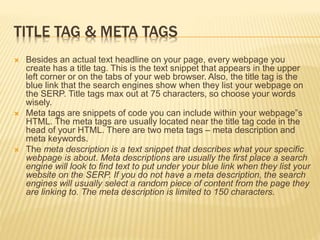 TITLE TAG & META TAGS
 Besides an actual text headline on your page, every webpage you
create has a title tag. This is the text snippet that appears in the upper
left corner or on the tabs of your web browser. Also, the title tag is the
blue link that the search engines show when they list your webpage on
the SERP. Title tags max out at 75 characters, so choose your words
wisely.
 Meta tags are snippets of code you can include within your webpage‟s
HTML. The meta tags are usually located near the title tag code in the
head of your HTML. There are two meta tags – meta description and
meta keywords.
 The meta description is a text snippet that describes what your specific
webpage is about. Meta descriptions are usually the first place a search
engine will look to find text to put under your blue link when they list your
website on the SERP. If you do not have a meta description, the search
engines will usually select a random piece of content from the page they
are linking to. The meta description is limited to 150 characters.
 