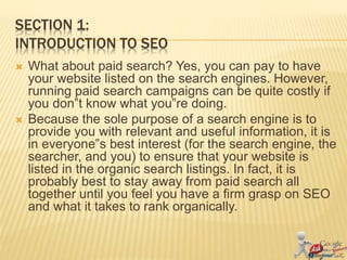 SECTION 1:
INTRODUCTION TO SEO
 What about paid search? Yes, you can pay to have
your website listed on the search engines. However,
running paid search campaigns can be quite costly if
you don‟t know what you‟re doing.
 Because the sole purpose of a search engine is to
provide you with relevant and useful information, it is
in everyone‟s best interest (for the search engine, the
searcher, and you) to ensure that your website is
listed in the organic search listings. In fact, it is
probably best to stay away from paid search all
together until you feel you have a firm grasp on SEO
and what it takes to rank organically.
 