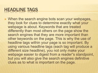 HEADLINE TAGS
 When the search engine bots scan your webpages,
they look for clues to determine exactly what your
webpage is about. Keywords that are treated
differently than most others on the page show the
search engines that they are more important than
other keywords on the page. This is why the use of
headline tags within your page is so important. By
using various headline tags (each tag will produce a
different size headline), you not only make your
webpage easier to digest from a reader‟s standpoint,
but you will also give the search engines definitive
clues as to what is important on the page.
 