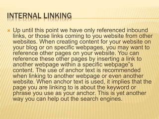 INTERNAL LINKING
 Up until this point we have only referenced inbound
links, or those links coming to you website from other
websites. When creating content for your website on
your blog or on specific webpages, you may want to
reference other pages on your website. You can
reference these other pages by inserting a link to
another webpage within a specific webpage‟s
content. The use of anchor text is recommended
when linking to another webpage or even another
website. When anchor text is used, it implies that the
page you are linking to is about the keyword or
phrase you use as your anchor. This is yet another
way you can help out the search engines.
 