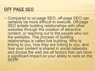 OFF PAGE SEO
 Compared to on-page SEO, off-page SEO can
certainly be more difficult to execute. Off-page
SEO entails building relationships with other
websites through the creation of attractive
content, or reaching out to the people who run
the websites. This process of building
relationships is called link building. Who is
linking to you, how they are linking to you, and
how your content is shared in social networks
and across the web are all factors that can have
a significant impact on your ability to rank on the
SERP.
 