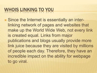 WHOIS LINKING TO YOU
 Since the Internet is essentially an inter-
linking network of pages and websites that
make up the World Wide Web, not every link
is created equal. Links from major
publications and blogs usually provide more
link juice because they are visited by millions
of people each day. Therefore, they have an
incredible impact on the ability for webpage
to go viral.
 