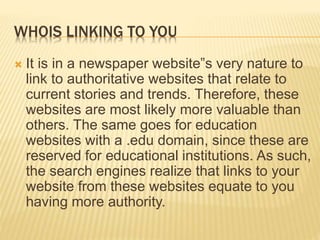 WHOIS LINKING TO YOU
 It is in a newspaper website‟s very nature to
link to authoritative websites that relate to
current stories and trends. Therefore, these
websites are most likely more valuable than
others. The same goes for education
websites with a .edu domain, since these are
reserved for educational institutions. As such,
the search engines realize that links to your
website from these websites equate to you
having more authority.
 