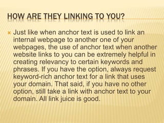 HOW ARE THEY LINKING TO YOU?
 Just like when anchor text is used to link an
internal webpage to another one of your
webpages, the use of anchor text when another
website links to you can be extremely helpful in
creating relevancy to certain keywords and
phrases. If you have the option, always request
keyword-rich anchor text for a link that uses
your domain. That said, if you have no other
option, still take a link with anchor text to your
domain. All link juice is good.
 