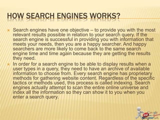 HOW SEARCH ENGINES WORKS?
 Search engines have one objective – to provide you with the most
relevant results possible in relation to your search query. If the
search engine is successful in providing you with information that
meets your needs, then you are a happy searcher. And happy
searchers are more likely to come back to the same search
engine time and time again because they are getting the results
they need.
 In order for a search engine to be able to display results when a
user types in a query, they need to have an archive of available
information to choose from. Every search engine has proprietary
methods for gathering website content. Regardless of the specific
tactics or methods used, this process is called indexing. Search
engines actually attempt to scan the entire online universe and
index all the information so they can show it to you when you
enter a search query.
 