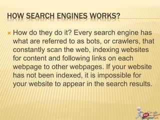 HOW SEARCH ENGINES WORKS?
 How do they do it? Every search engine has
what are referred to as bots, or crawlers, that
constantly scan the web, indexing websites
for content and following links on each
webpage to other webpages. If your website
has not been indexed, it is impossible for
your website to appear in the search results.
 