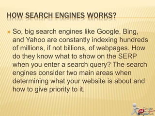 HOW SEARCH ENGINES WORKS?
 So, big search engines like Google, Bing,
and Yahoo are constantly indexing hundreds
of millions, if not billions, of webpages. How
do they know what to show on the SERP
when you enter a search query? The search
engines consider two main areas when
determining what your website is about and
how to give priority to it.
 