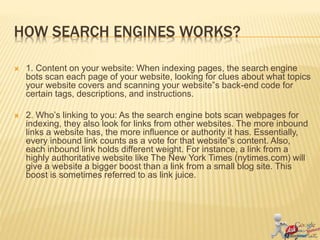 HOW SEARCH ENGINES WORKS?
 1. Content on your website: When indexing pages, the search engine
bots scan each page of your website, looking for clues about what topics
your website covers and scanning your website‟s back-end code for
certain tags, descriptions, and instructions.
 2. Who’s linking to you: As the search engine bots scan webpages for
indexing, they also look for links from other websites. The more inbound
links a website has, the more influence or authority it has. Essentially,
every inbound link counts as a vote for that website‟s content. Also,
each inbound link holds different weight. For instance, a link from a
highly authoritative website like The New York Times (nytimes.com) will
give a website a bigger boost than a link from a small blog site. This
boost is sometimes referred to as link juice.
 