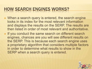 HOW SEARCH ENGINES WORKS?
 When a search query is entered, the search engine
looks in its index for the most relevant information
and displays the results on the SERP. The results are
then listed in order of most relevant and authoritative.
 If you conduct the same search on different search
engines, chances are you will see different results on
the SERP. This is because each search engine uses
a proprietary algorithm that considers multiple factors
in order to determine what results to show in the
SERP when a search query is entered.
 