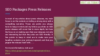 SEO Packages Press Releases
In most of my articles about press releases, my main
focus is on the content; on telling a strong story with a
compelling narrative. Those are points you always
have to keep in mind and my follow up article on SEO
press releases will cover that in more depth, but here
the focus is on making sure that your releases not only
are interesting but that they also are SEO friendly. A
few points to keep in mind are to make sure your
headline contains your primary keyword and that you
pepper the release itself with... ...
For more information, visit us at
https://sites.google.com/view/seopluginpatrol/seo-
press
VISIT US TODAY
 
