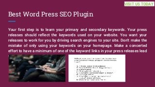 Best Word Press SEO Plugin
Your first step is to learn your primary and secondary keywords. Your press
releases should reflect the keywords used on your website. You want your
releases to work for you by driving search engines to your site. Don't make the
mistake of only using your keywords on your homepage. Make a concerted
effort to have a minimum of one of the keyword links in your press releases lead
to a... ...
VISIT US TODAY
 