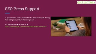 SEO Press Support
2. Quotes add a human element to the story and steers it away
from being a dry and uninteresting piece. ...
For more information, visit us at
https://sites.google.com/view/seopluginpatrol/seo-press
VISIT US TODAY
 