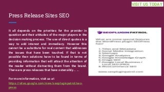 Press Release Sites SEO
It all depends on the priorities for the provider in
question and their attitudes of the major players in the
decision making process. The use of direct quotes is a
way to add interest and immediacy. However this
cannot be a substitute for real content that addresses
the issues that have been touched. If that is not
possible then solutions have to be found in terms of
providing information that will attract the attention of
the reader without distracting them from the brand.
There are press releases that have ostensibly... ...
For more information, visit us at
https://sites.google.com/view/seopluginpatrol/seo-
press
VISIT US TODAY
 