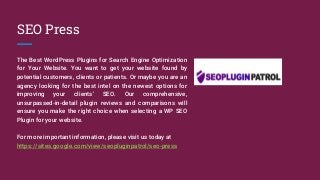 SEO Press
The Best WordPress Plugins for Search Engine Optimization
for Your Website. You want to get your website found by
potential customers, clients or patients. Or maybe you are an
agency looking for the best intel on the newest options for
improving your clients’ SEO. Our comprehensive,
unsurpassed-in-detail plugin reviews and comparisons will
ensure you make the right choice when selecting a WP SEO
Plugin for your website.
For more important information, please visit us today at
https://sites.google.com/view/seopluginpatrol/seo-press
 