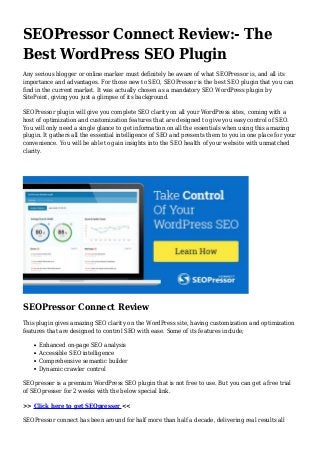 SEOPressor Connect Review:- The
Best WordPress SEO Plugin
Any serious blogger or online marker must definitely be aware of what SEOPressor is, and all its
importance and advantages. For those new to SEO, SEOPressor is the best SEO plugin that you can
find in the current market. It was actually chosen as a mandatory SEO WordPress plugin by
SitePoint, giving you just a glimpse of its background.
SEOPressor plugin will give you complete SEO clarity on all your WordPress sites, coming with a
host of optimization and customization features that are designed to give you easy control of SEO.
You will only need a single glance to get information on all the essentials when using this amazing
plugin. It gathers all the essential intelligence of SEO and presents them to you in one place for your
convenience. You will be able to gain insights into the SEO health of your website with unmatched
clarity.
SEOPressor Connect Review
This plugin gives amazing SEO clarity on the WordPress site, having customization and optimization
features that are designed to control SEO with ease. Some of its features include;
Enhanced on-page SEO analysis
Accessible SEO intelligence
Comprehensive semantic builder
Dynamic crawler control
SEOpresser is a premium WordPress SEO plugin that is not free to use. But you can get a free trial
of SEOpresser for 2 weeks with the below special link.
>> Click here to get SEOpresser <<
SEOPressor connect has been around for half more than half a decade, delivering real results all
 