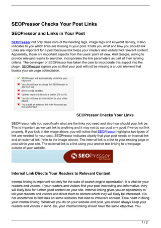 SEOPressor Checks Your Post Links
SEOPressor and Links in Your Post
SEOPressor not only takes care of the heading tags, image tags and keyword density, it also
indicates to you which links are missing in your post. It tells you what and how you should link.
Links are important for a post because link helps your readers and visitors find relevant content.
Apparently, these are important aspects from the users’ point of view. And Google, aiming to
provide relevant results to searcher, incorporates the link parameters as part of their ranking
criteria. The developer of SEOPressor has taken the care to incorporate this aspect into the
plugin. SEOPressor signals you so that your post will not be missing a crucial element that
boosts your on page optimization.




                                                SEOPressor Checks Your Links

SEOPressor tells you specifically what are the links you need and also how should your link be.
This is important as we can link to anything and it may not do our post any good if we do not link
properly. If you look at the image above, you will notice that SEOPressor highlights two types of
link are needed for your post. SEOPressor indicates clearly that your post needs an internal link
and an external link (refer to the image above). The internal link is a link to your existing page or
post within your site. The external link is a link using your anchor text linking to a webpage
outside of your website.




Internal Link Directs Your Readers to Relevant Content

Internal linking is important not only for the sake of search engine optimization, it is vital for your
readers and visitors. If your readers and visitors find your post interesting and informative, they
will likely look for further good content on your site. Internal linking gives you an opportunity to
tell your readers and visitors and direct them to content which they will likely be interested. It is
not uncommon to find links on some websites that lead to irrelevant content. Take heart in doing
your internal linking. Whatever you do on your website and post, you should always keep your
readers and visitors in mind. So, your internal linking should have the same objective. You




                                                                                                 1/2
 