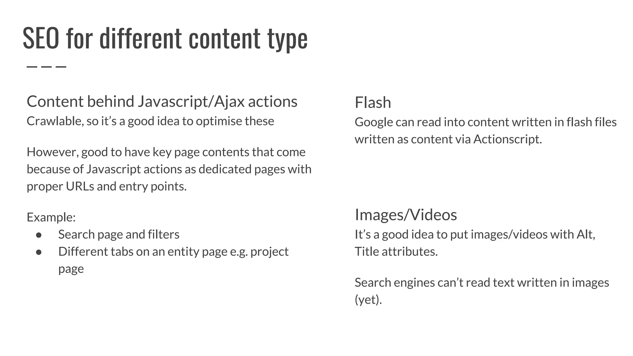 SEO for different content type
Flash
Google can read into content written in flash files
written as content via Actionscript.
Images/Videos
It’s a good idea to put images/videos with Alt,
Title attributes.
Search engines can’t read text written in images
(yet).
Content behind Javascript/Ajax actions
Crawlable, so it’s a good idea to optimise these
However, good to have key page contents that come
because of Javascript actions as dedicated pages with
proper URLs and entry points.
Example:
● Search page and filters
● Different tabs on an entity page e.g. project
page
 