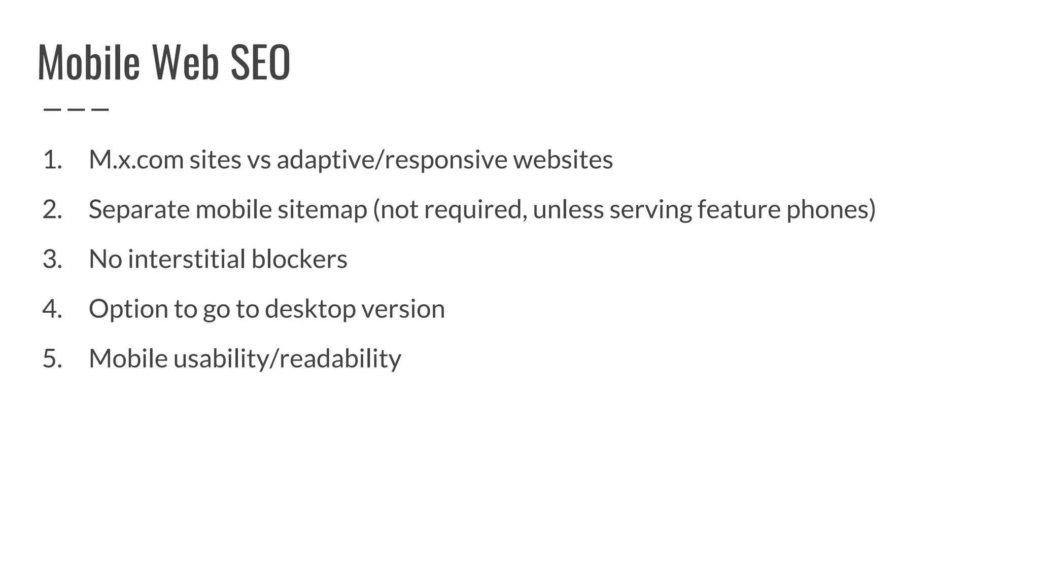 Mobile Web SEO
1. M.x.com sites vs adaptive/responsive websites
2. Separate mobile sitemap (not required, unless serving feature phones)
3. No interstitial blockers
4. Option to go to desktop version
5. Mobile usability/readability
 