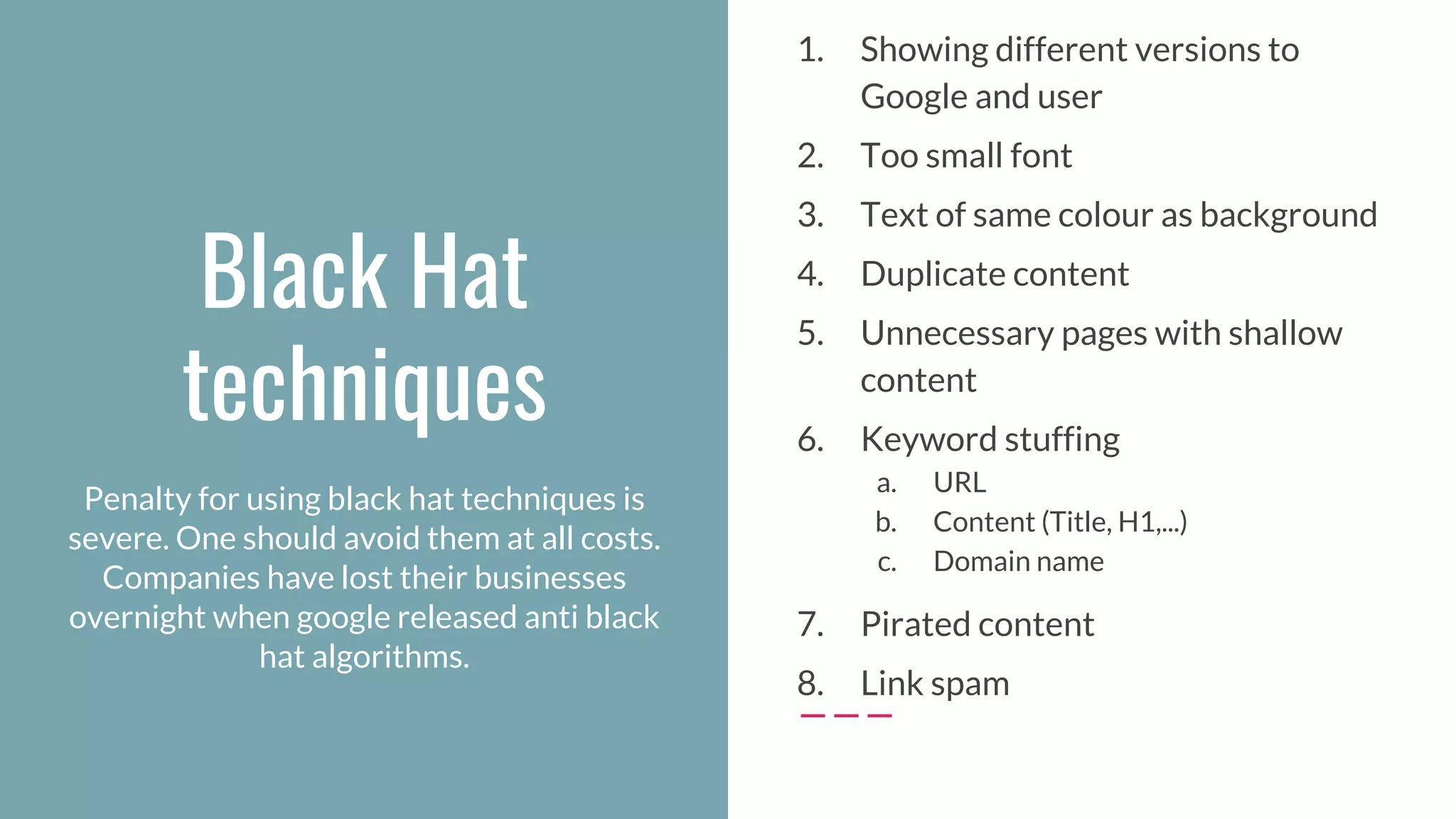 Black Hat
techniques
1. Showing different versions to
Google and user
2. Too small font
3. Text of same colour as background
4. Duplicate content
5. Unnecessary pages with shallow
content
6. Keyword stuffing
a. URL
b. Content (Title, H1,...)
c. Domain name
7. Pirated content
8. Link spam
Penalty for using black hat techniques is
severe. One should avoid them at all costs.
Companies have lost their businesses
overnight when google released anti black
hat algorithms.
 