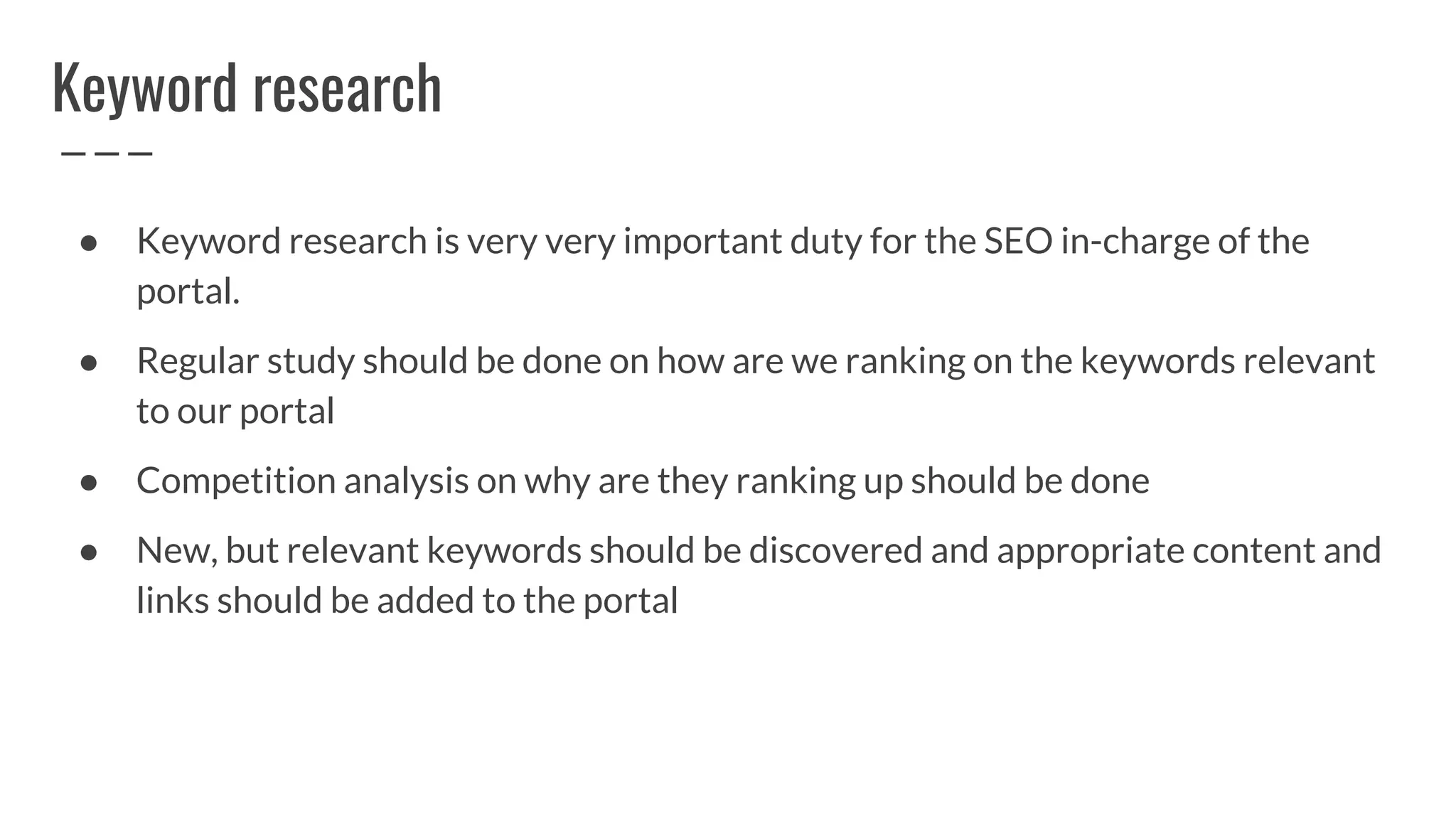 Keyword research
● Keyword research is very very important duty for the SEO in-charge of the
portal.
● Regular study should be done on how are we ranking on the keywords relevant
to our portal
● Competition analysis on why are they ranking up should be done
● New, but relevant keywords should be discovered and appropriate content and
links should be added to the portal
 