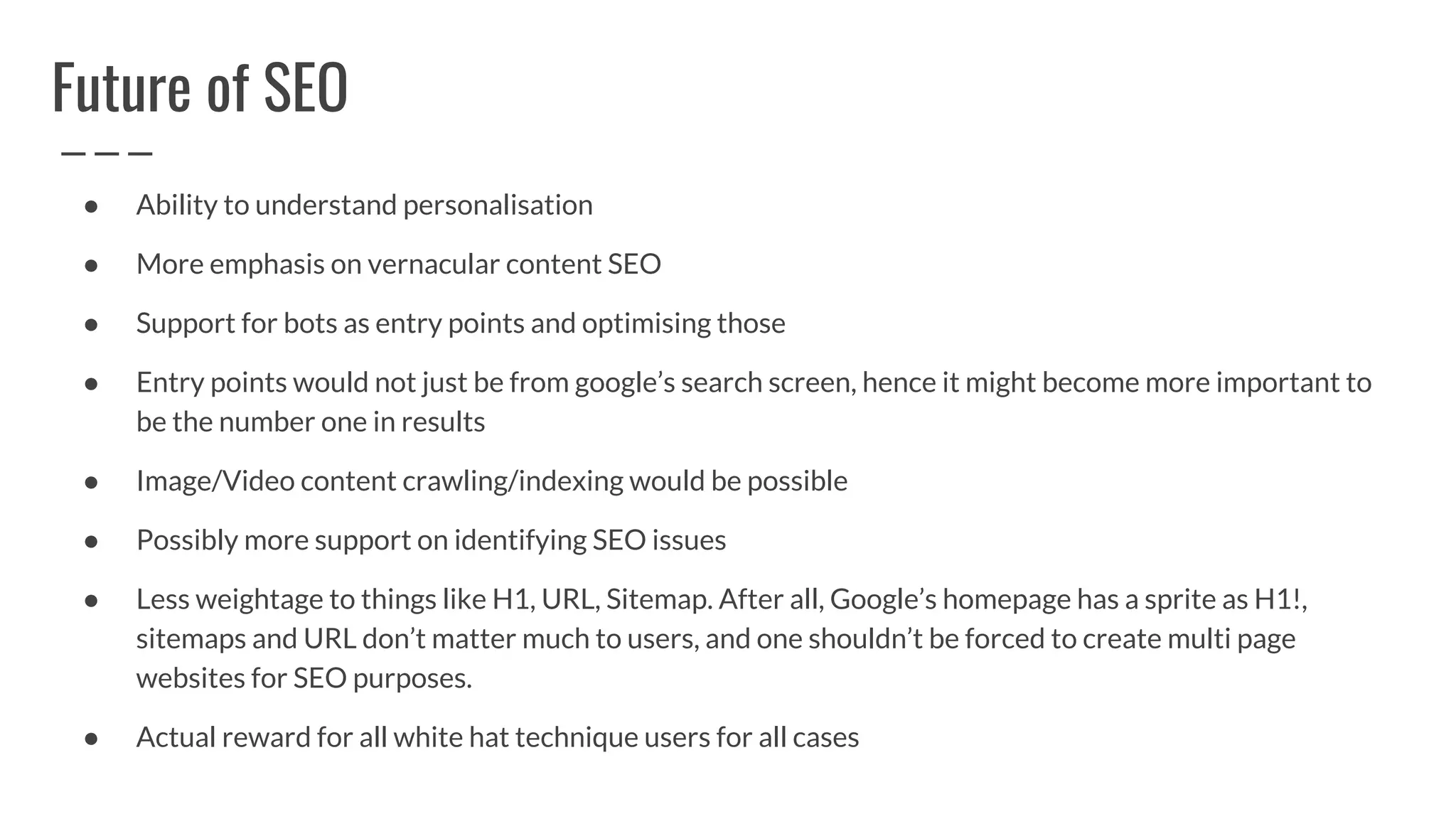 Future of SEO
● Ability to understand personalisation
● More emphasis on vernacular content SEO
● Support for bots as entry points and optimising those
● Entry points would not just be from google’s search screen, hence it might become more important to
be the number one in results
● Image/Video content crawling/indexing would be possible
● Possibly more support on identifying SEO issues
● Less weightage to things like H1, URL, Sitemap. After all, Google’s homepage has a sprite as H1!,
sitemaps and URL don’t matter much to users, and one shouldn’t be forced to create multi page
websites for SEO purposes.
● Actual reward for all white hat technique users for all cases
 