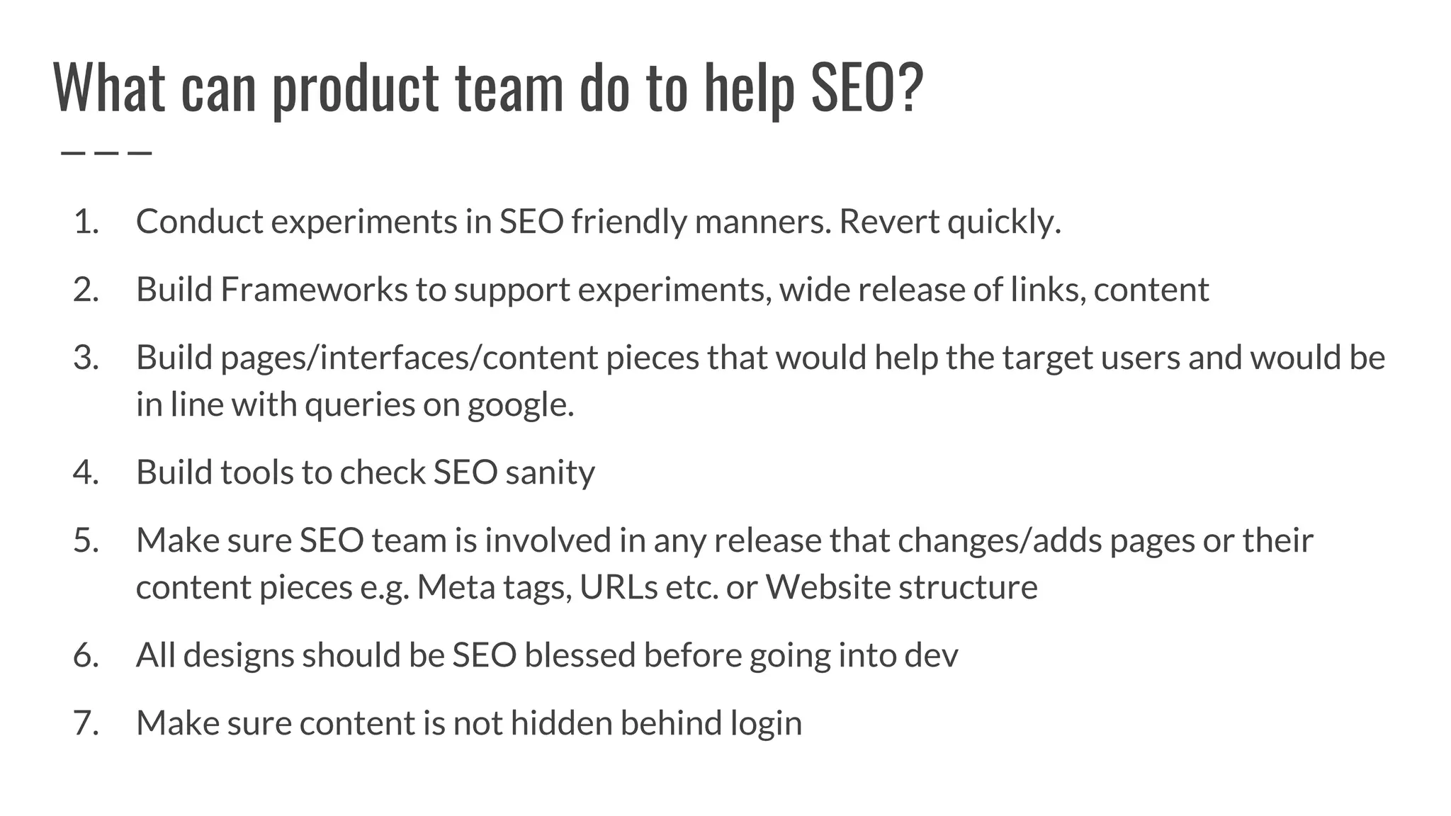 What can product team do to help SEO?
1. Conduct experiments in SEO friendly manners. Revert quickly.
2. Build Frameworks to support experiments, wide release of links, content
3. Build pages/interfaces/content pieces that would help the target users and would be
in line with queries on google.
4. Build tools to check SEO sanity
5. Make sure SEO team is involved in any release that changes/adds pages or their
content pieces e.g. Meta tags, URLs etc. or Website structure
6. All designs should be SEO blessed before going into dev
7. Make sure content is not hidden behind login
 