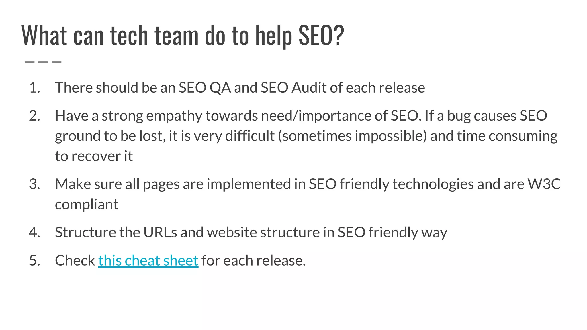 What can tech team do to help SEO?
1. There should be an SEO QA and SEO Audit of each release
2. Have a strong empathy towards need/importance of SEO. If a bug causes SEO
ground to be lost, it is very difficult (sometimes impossible) and time consuming
to recover it
3. Make sure all pages are implemented in SEO friendly technologies and are W3C
compliant
4. Structure the URLs and website structure in SEO friendly way
5. Check this cheat sheet for each release.
 