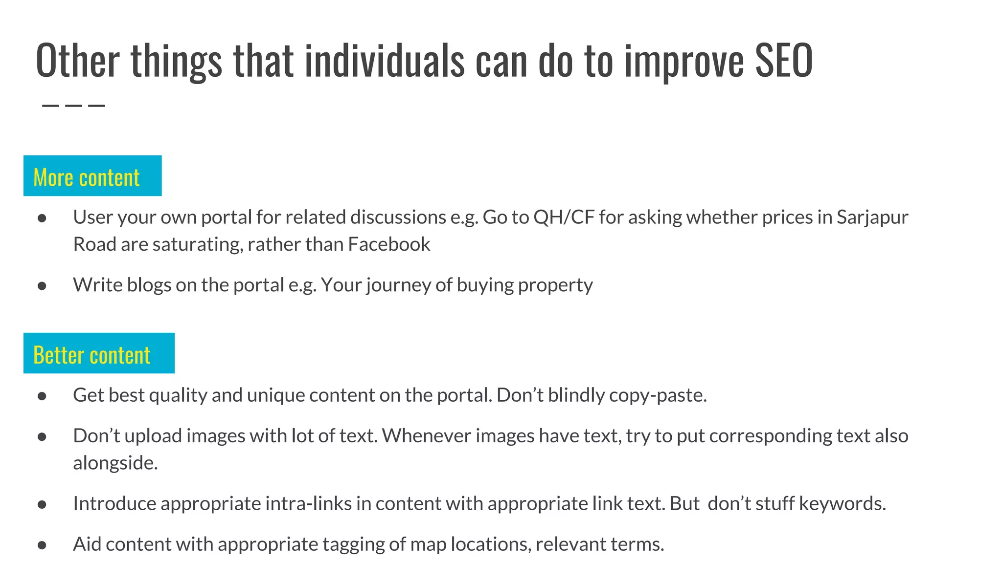 Other things that individuals can do to improve SEO
● User your own portal for related discussions e.g. Go to QH/CF for asking whether prices in Sarjapur
Road are saturating, rather than Facebook
● Write blogs on the portal e.g. Your journey of buying property
More content
● Get best quality and unique content on the portal. Don’t blindly copy-paste.
● Don’t upload images with lot of text. Whenever images have text, try to put corresponding text also
alongside.
● Introduce appropriate intra-links in content with appropriate link text. But don’t stuff keywords.
● Aid content with appropriate tagging of map locations, relevant terms.
Better content
 