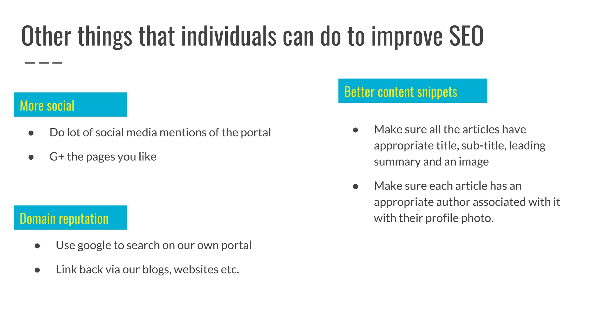 Other things that individuals can do to improve SEO
● Do lot of social media mentions of the portal
● G+ the pages you like
● Use google to search on our own portal
● Link back via our blogs, websites etc.
More social
Domain reputation
● Make sure all the articles have
appropriate title, sub-title, leading
summary and an image
● Make sure each article has an
appropriate author associated with it
with their profile photo.
Better content snippets
 