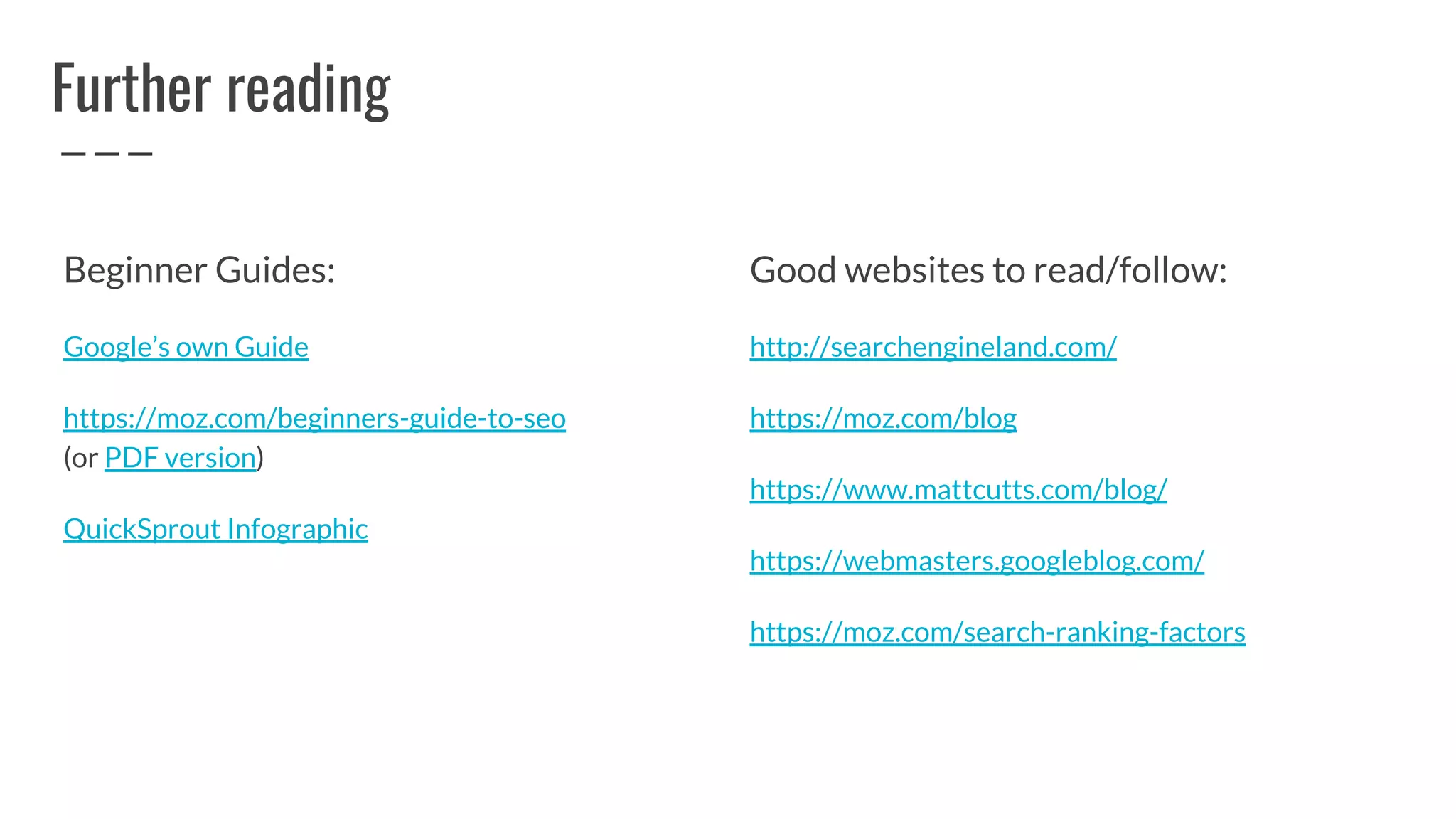 Further reading
Beginner Guides:
Google’s own Guide
https://moz.com/beginners-guide-to-seo
(or PDF version)
QuickSprout Infographic
Good websites to read/follow:
http://searchengineland.com/
https://moz.com/blog
https://www.mattcutts.com/blog/
https://webmasters.googleblog.com/
https://moz.com/search-ranking-factors
 
