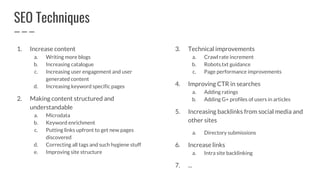 SEO Techniques
1. Increase content
a. Writing more blogs
b. Increasing catalogue
c. Increasing user engagement and user
generated content
d. Increasing keyword specific pages
2. Making content structured and
understandable
a. Microdata
b. Keyword enrichment
c. Putting links upfront to get new pages
discovered
d. Correcting all tags and such hygiene stuff
e. Improving site structure
3. Technical improvements
a. Crawl rate increment
b. Robots.txt guidance
c. Page performance improvements
4. Improving CTR in searches
a. Adding ratings
b. Adding G+ profiles of users in articles
5. Increasing backlinks from social media and
other sites
a. Directory submissions
6. Increase links
a. Intra site backlinking
7. ...
 