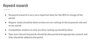 Keyword research
● Keyword research is very very important duty for the SEO in-charge of the
portal.
● Regular study should be done on how are we ranking on the keywords relevant
to our portal
● Competition analysis on why are they ranking up should be done
● New, but relevant keywords should be discovered and appropriate content and
links should be added to the portal
 