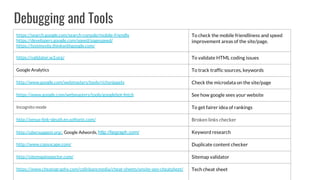 Debugging and Tools
https://search.google.com/search-console/mobile-friendly
https://developers.google.com/speed/pagespeed/
https://testmysite.thinkwithgoogle.com/
To check the mobile friendliness and speed
improvement areas of the site/page.
https://validator.w3.org/ To validate HTML coding issues
Google Analytics To track traffic sources, keywords
http://www.google.com/webmasters/tools/richsnippets Check the microdata on the site/page
https://www.google.com/webmasters/tools/googlebot-fetch See how google sees your website
Incognito mode To get fairer idea of rankings
http://xenus-link-sleuth.en.softonic.com/ Broken links checker
http://ubersuggest.org/, Google Adwords, http://lsigraph.com/ Keyword research
http://www.copyscape.com/ Duplicate content checker
http://sitemapinspector.com/ Sitemap validator
https://www.cheatography.com/colinbancmedia/cheat-sheets/onsite-seo-cheatsheet/ Tech cheat sheet
 