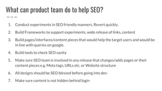 What can product team do to help SEO?
1. Conduct experiments in SEO friendly manners. Revert quickly.
2. Build Frameworks to support experiments, wide release of links, content
3. Build pages/interfaces/content pieces that would help the target users and would be
in line with queries on google.
4. Build tools to check SEO sanity
5. Make sure SEO team is involved in any release that changes/adds pages or their
content pieces e.g. Meta tags, URLs etc. or Website structure
6. All designs should be SEO blessed before going into dev
7. Make sure content is not hidden behind login
 
