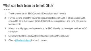 What can tech team do to help SEO?
1. There should be an SEO QA and SEO Audit of each release
2. Have a strong empathy towards need/importance of SEO. If a bug causes SEO
ground to be lost, it is very difficult (sometimes impossible) and time consuming
to recover it
3. Make sure all pages are implemented in SEO friendly technologies and are W3C
compliant
4. Structure the URLs and website structure in SEO friendly way
5. Check this cheat sheet for each release.
 