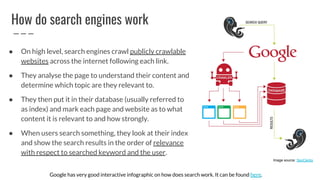 How do search engines work
● On high level, search engines crawl publicly crawlable
websites across the internet following each link.
● They analyse the page to understand their content and
determine which topic are they relevant to.
● They then put it in their database (usually referred to
as index) and mark each page and website as to what
content it is relevant to and how strongly.
● When users search something, they look at their index
and show the search results in the order of relevance
with respect to searched keyword and the user.
Google has very good interactive infographic on how does search work. It can be found here.
Image source: SeoClerks
 