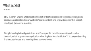 What is SEO
SEO (Search Engine Optimisation) is set of techniques used to let search engines
discover/understand your website/app’s content and show its content in search
results of the users’ queries.
Google has high level guidelines and few specific details on what works, what
doesn’t, what is given more priority, what is given less, but lot of it is people learning
from experiences and making their own opinions.
 